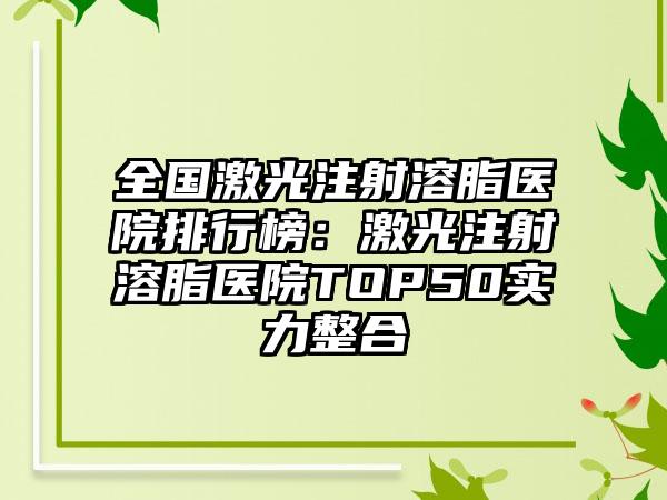 全国激光注射溶脂医院排行榜：激光注射溶脂医院TOP50实力整合