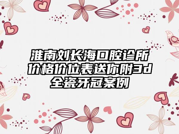 淮南刘长海口腔诊所价格价位表送你附3d全瓷牙冠案例