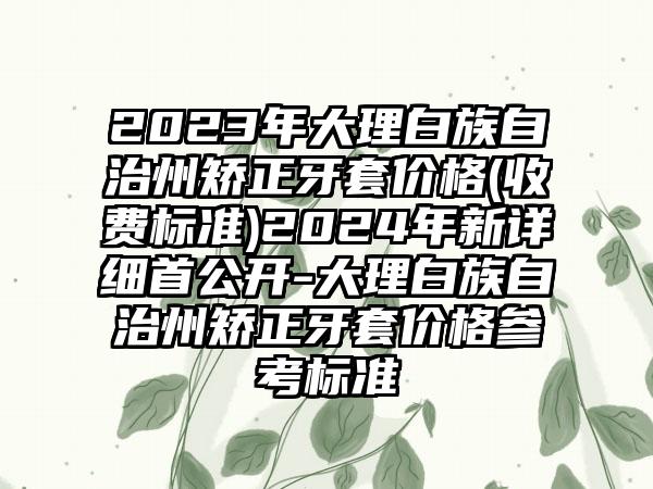 2023年大理白族自治州矫正牙套价格(收费标准)2024年新详细首公开-大理白族自治州矫正牙套价格参考标准