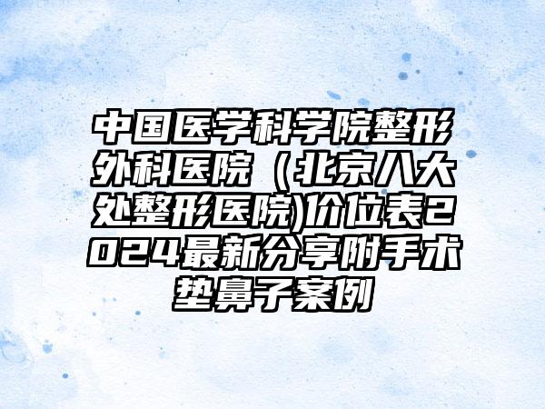 中国医学科学院整形外科医院（北京八大处整形医院)价位表2024最新分享附手术垫鼻子案例