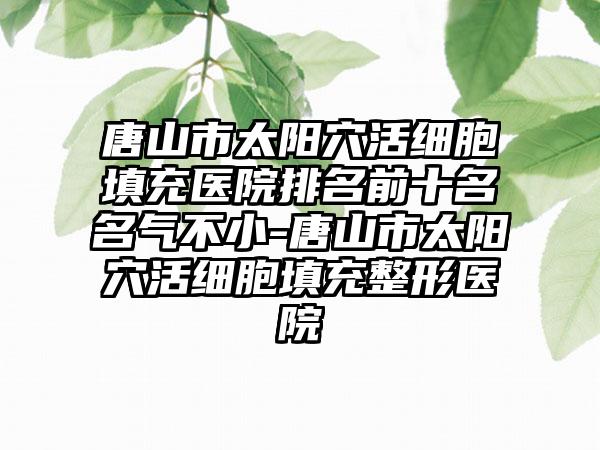 唐山市太阳穴活细胞填充医院排名前十名名气不小-唐山市太阳穴活细胞填充整形医院