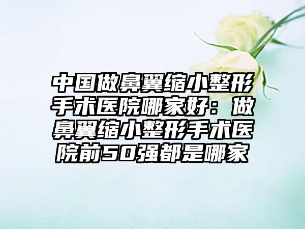 中国做鼻翼缩小整形手术医院哪家好：做鼻翼缩小整形手术医院前50强都是哪家