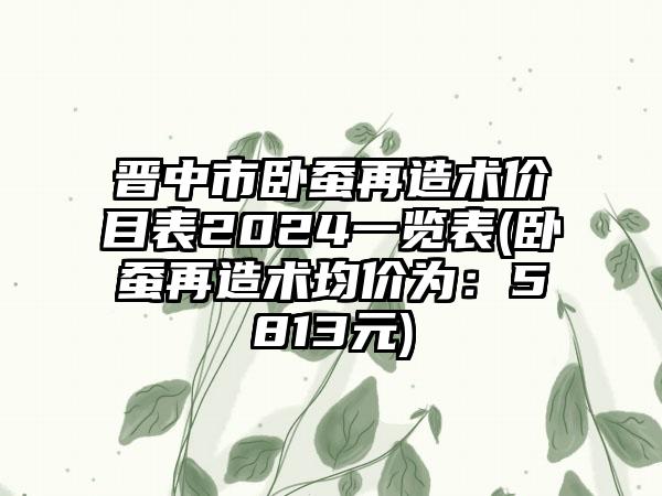 晋中市卧蚕再造术价目表2024一览表(卧蚕再造术均价为：5813元)