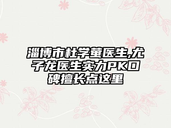 淄博市杜学萤医生,尤子龙医生实力PK口碑擅长点这里