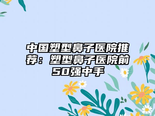 中国塑型鼻子医院推荐：塑型鼻子医院前50强中手