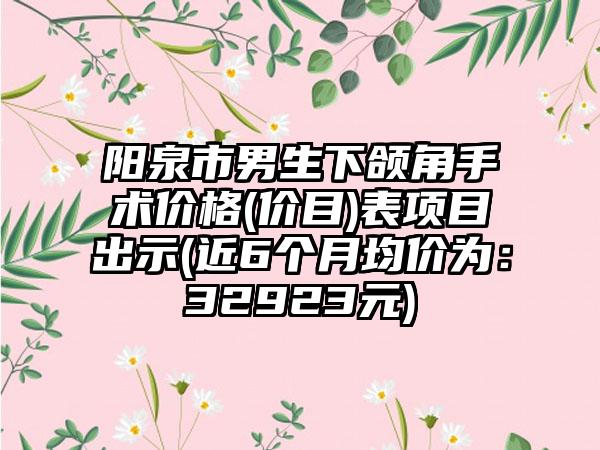 阳泉市男生下颌角手术价格(价目)表项目出示(近6个月均价为：32923元)