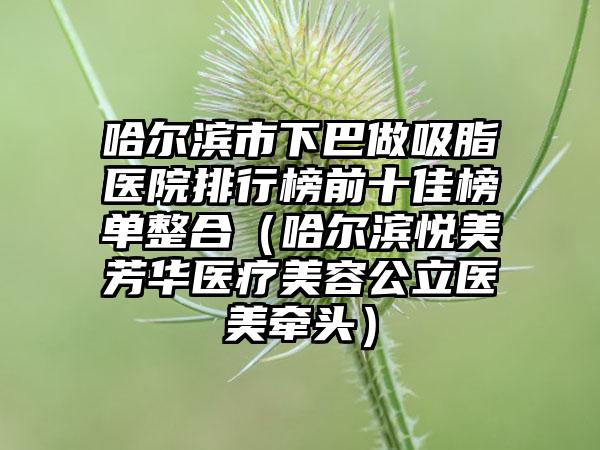 哈尔滨市下巴做吸脂医院排行榜前十佳榜单整合（哈尔滨悦美芳华医疗美容公立医美牵头）