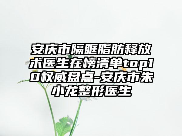 安庆市隔眶脂肪释放术医生在榜清单top10权威盘点-安庆市朱小龙整形医生