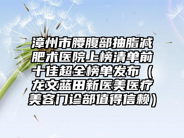 漳州市腰腹部抽脂减肥术医院上榜清单前十佳超全榜单发布（龙文蓝田新医美医疗美容门诊部值得信赖）