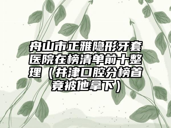 舟山市正雅隐形牙套医院在榜清单前十整理（井津口腔分榜首竟被他拿下）