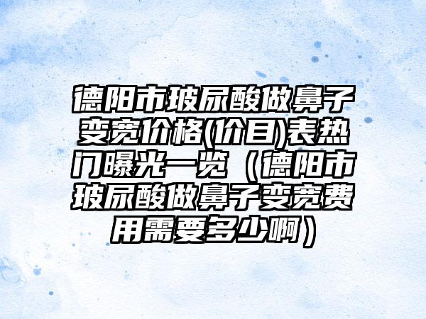 德阳市玻尿酸做鼻子变宽价格(价目)表热门曝光一览（德阳市玻尿酸做鼻子变宽费用需要多少啊）