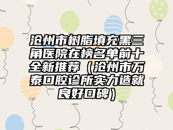 沧州市树脂填充黑三角医院在榜名单前十全新推荐（沧州市万泰口腔诊所实力造就良好口碑）