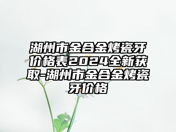 湖州市金合金烤瓷牙价格表2024全新获取-湖州市金合金烤瓷牙价格