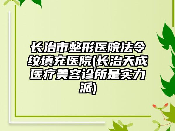 长治市整形医院法令纹填充医院(长治天成医疗美容诊所是实力派)