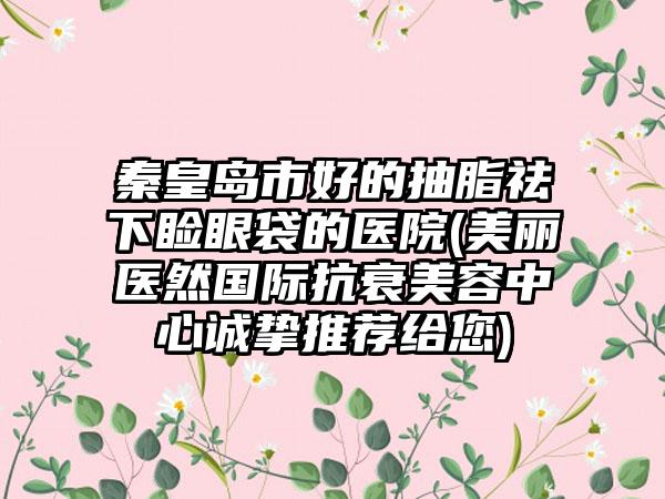 秦皇岛市好的抽脂祛下睑眼袋的医院(美丽医然国际抗衰美容中心诚挚推荐给您)