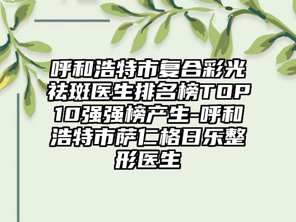 呼和浩特市复合彩光祛斑医生排名榜TOP10强强榜产生-呼和浩特市萨仁格日乐整形医生