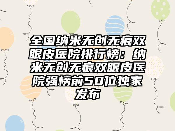 全国纳米无创无痕双眼皮医院排行榜：纳米无创无痕双眼皮医院强榜前50位独家发布