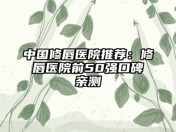 中国修唇医院推荐：修唇医院前50强口碑亲测