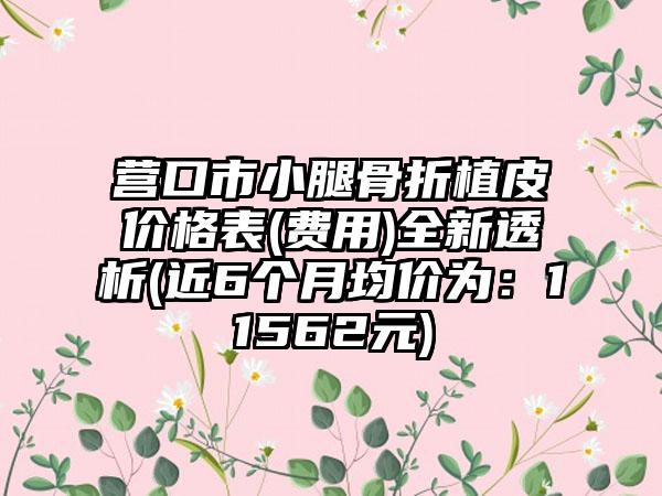 营口市小腿骨折植皮价格表(费用)全新透析(近6个月均价为：11562元)