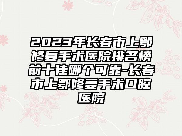 2023年长春市上鄂修复手术医院排名榜前十佳哪个可靠-长春市上鄂修复手术口腔医院