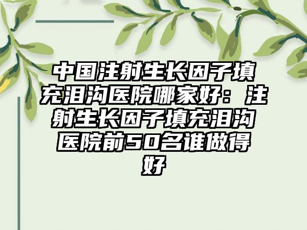 中国注射生长因子填充泪沟医院哪家好：注射生长因子填充泪沟医院前50名谁做得好