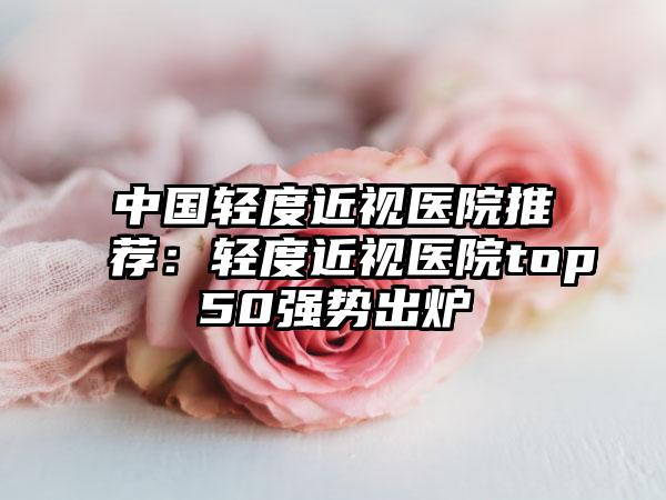 中国轻度近视医院推荐：轻度近视医院top50强势出炉