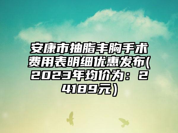 安康市抽脂丰胸手术费用表明细优惠发布(2023年均价为：24189元）