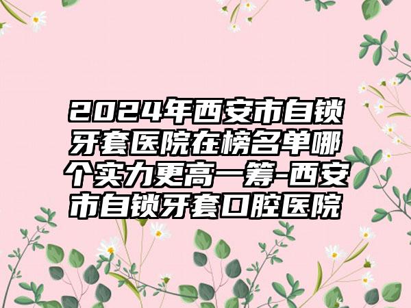 2024年西安市自锁牙套医院在榜名单哪个实力更高一筹-西安市自锁牙套口腔医院