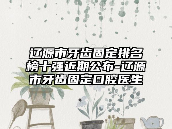 辽源市牙齿固定排名榜十强近期公布-辽源市牙齿固定口腔医生