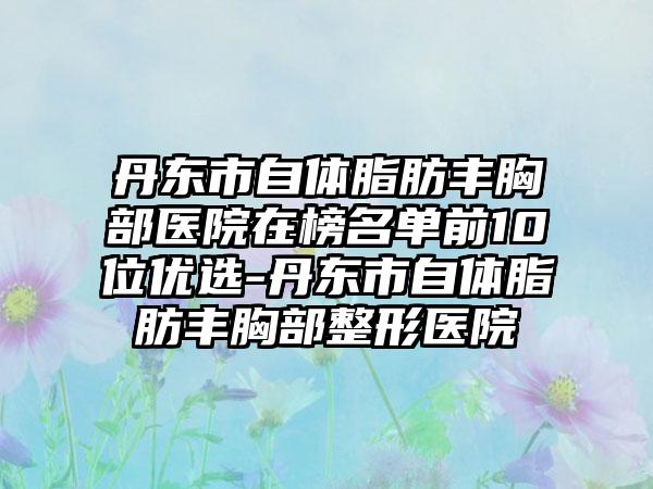 丹东市自体脂肪丰胸部医院在榜名单前10位优选-丹东市自体脂肪丰胸部整形医院