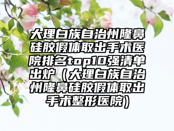 大理白族自治州隆鼻硅胶假体取出手术医院排名top10强清单出炉（大理白族自治州隆鼻硅胶假体取出手术整形医院）