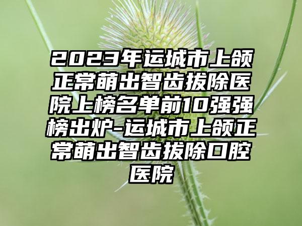 2023年运城市上颌正常萌出智齿拔除医院上榜名单前10强强榜出炉-运城市上颌正常萌出智齿拔除口腔医院