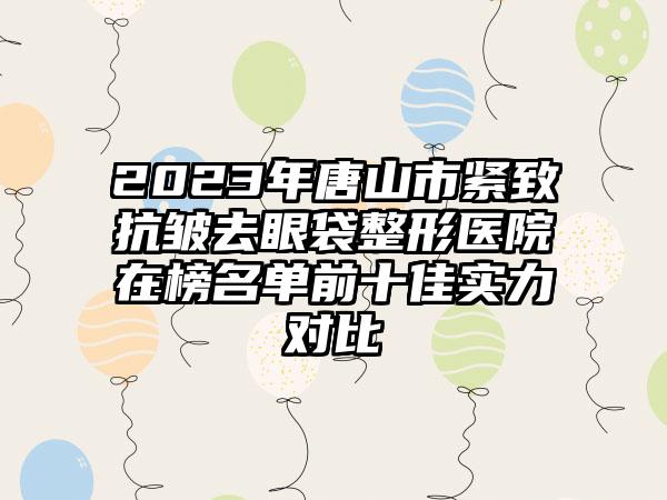 2023年唐山市紧致抗皱去眼袋整形医院在榜名单前十佳实力对比