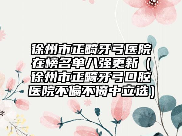 徐州市正畸牙弓医院在榜名单八强更新（徐州市正畸牙弓口腔医院不偏不倚中立选）