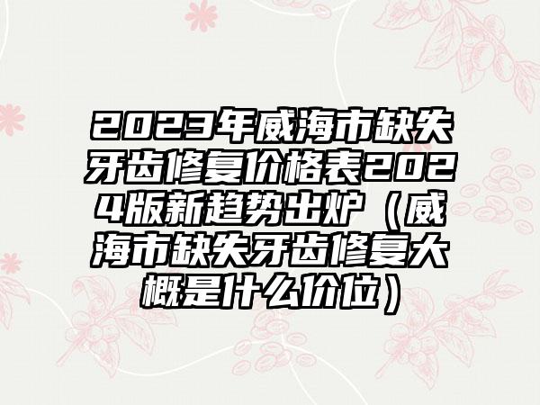 2023年威海市缺失牙齿修复价格表2024版新趋势出炉（威海市缺失牙齿修复大概是什么价位）