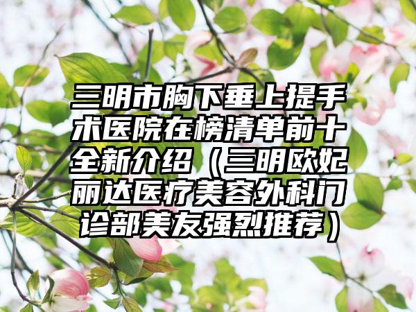 三明市胸下垂上提手术医院在榜清单前十全新介绍（三明欧妃丽达医疗美容外科门诊部美友强烈推荐）