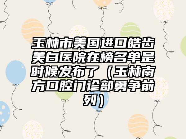 玉林市美国进口皓齿美白医院在榜名单是时候发布了（玉林南方口腔门诊部勇争前列）