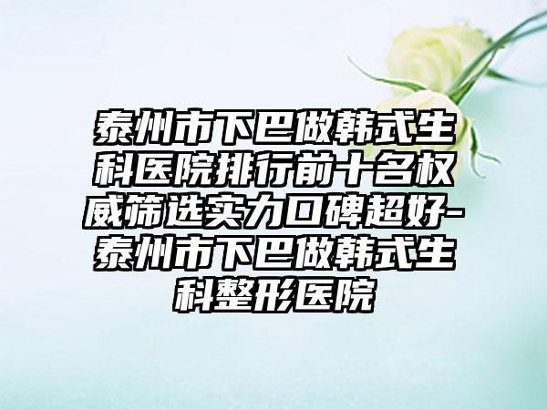 泰州市下巴做韩式生科医院排行前十名权威筛选实力口碑超好-泰州市下巴做韩式生科整形医院