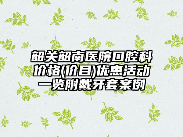 韶关韶南医院口腔科价格(价目)优惠活动一览附戴牙套案例