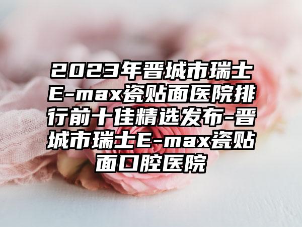 2023年晋城市瑞士E-max瓷贴面医院排行前十佳精选发布-晋城市瑞士E-max瓷贴面口腔医院