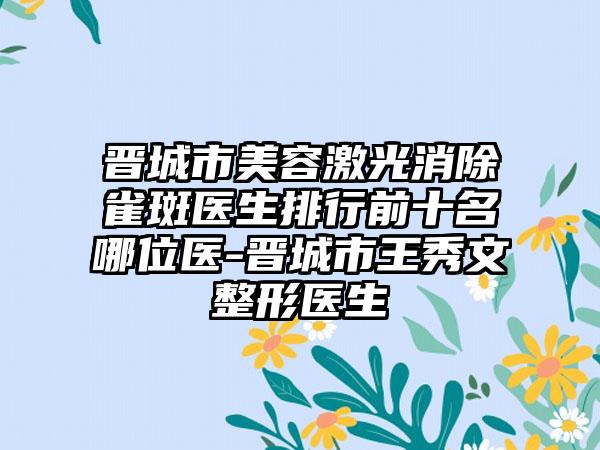 晋城市美容激光消除雀斑医生排行前十名哪位医-晋城市王秀文整形医生