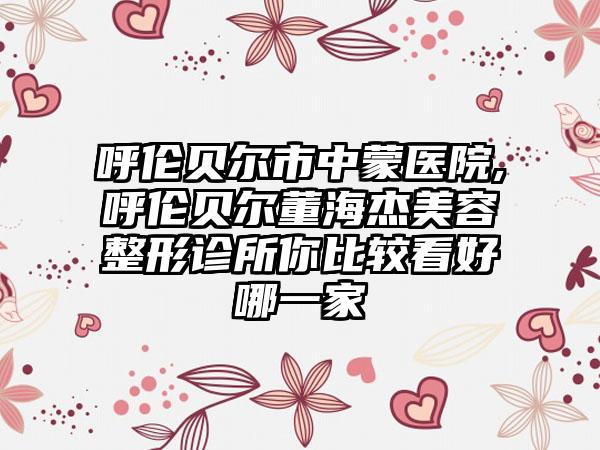 呼伦贝尔市中蒙医院,呼伦贝尔董海杰美容整形诊所你比较看好哪一家