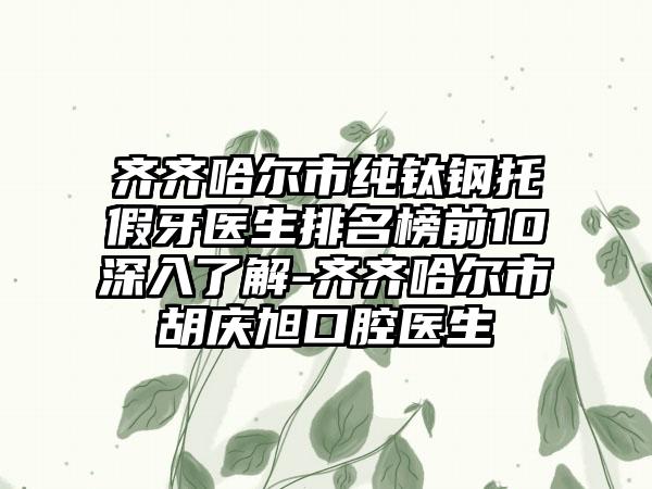 齐齐哈尔市纯钛钢托假牙医生排名榜前10深入了解-齐齐哈尔市胡庆旭口腔医生