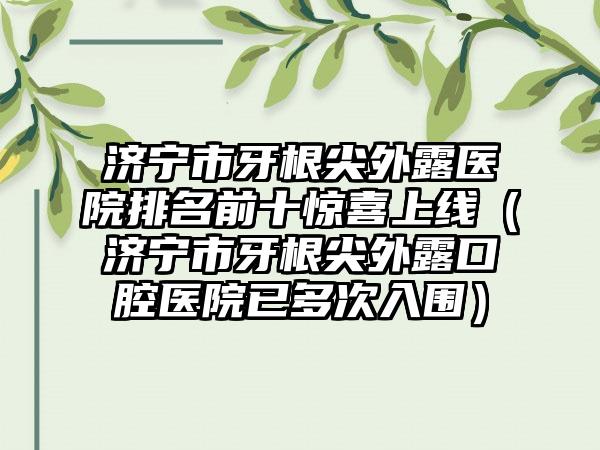 济宁市牙根尖外露医院排名前十惊喜上线（济宁市牙根尖外露口腔医院已多次入围）