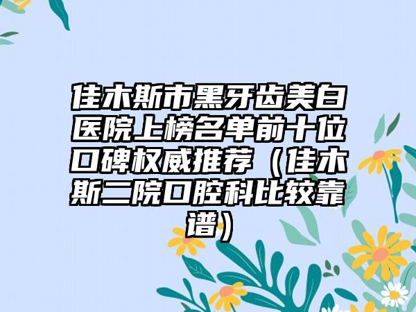 佳木斯市黑牙齿美白医院上榜名单前十位口碑权威推荐（佳木斯二院口腔科比较靠谱）