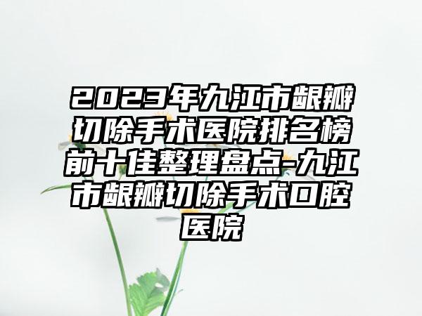 2023年九江市龈瓣切除手术医院排名榜前十佳整理盘点-九江市龈瓣切除手术口腔医院