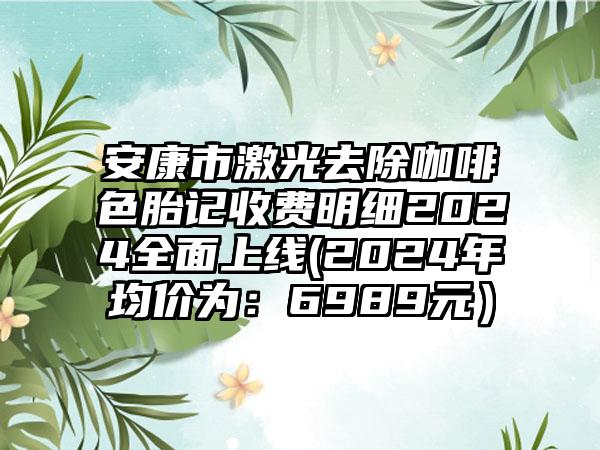 安康市激光去除咖啡色胎记收费明细2024全面上线(2024年均价为：6989元）