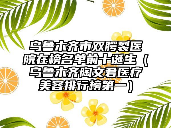 乌鲁木齐市双腭裂医院在榜名单前十诞生（乌鲁木齐陶文君医疗美容排行榜第一）