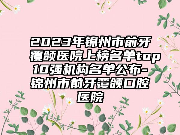 2023年锦州市前牙覆颌医院上榜名单top10强机构名单公布-锦州市前牙覆颌口腔医院