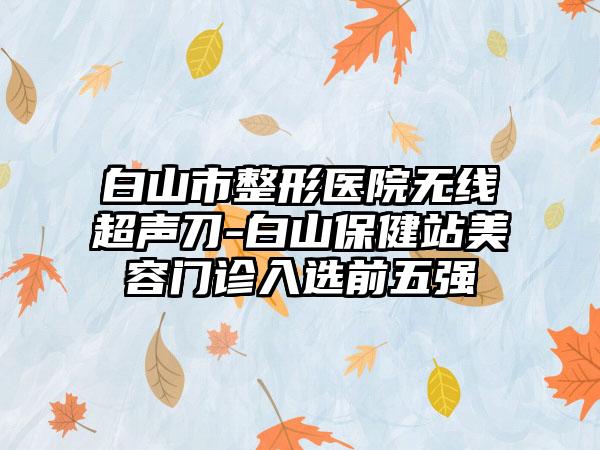 白山市整形医院无线超声刀-白山保健站美容门诊入选前五强